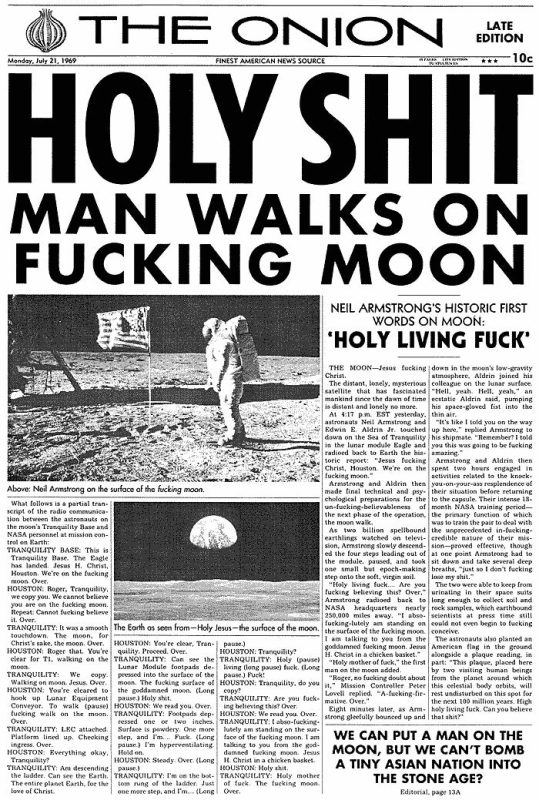 The Onion'ın özel bir kitap için tarihi olaylara özel tasarladığı gazete kapaklarından en meşhuru Ay'a iniş için olanı. Manşette "Holy Shit Man Walks on Fucking Moon" yazıyor ve haberin bütün detayları da benzer şekilde yazılmış.