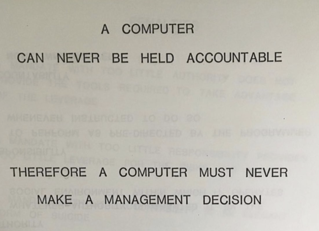 Eski bir IBM sunumundan alınan bir karede "A computer can never be held accountable, therefore a computer must never make a management decision" yazıyor. Türkçeye "Bir bilgisayardan asla hesap soramayacağımız için bir bilgisayar asla yönetim kararları almamalıdır" şeklinde çevirebiliriz.